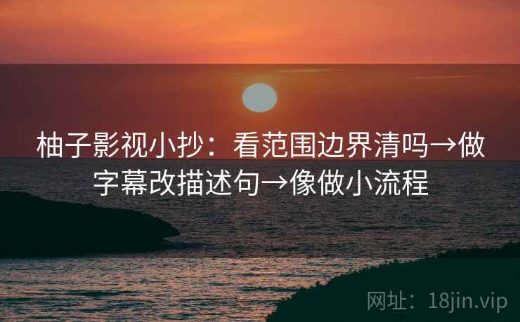 柚子影视小抄：看范围边界清吗→做字幕改描述句→像做小流程