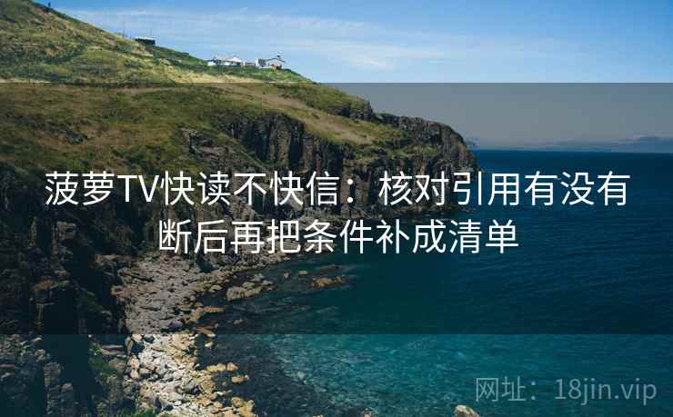 菠萝TV快读不快信：核对引用有没有断后再把条件补成清单