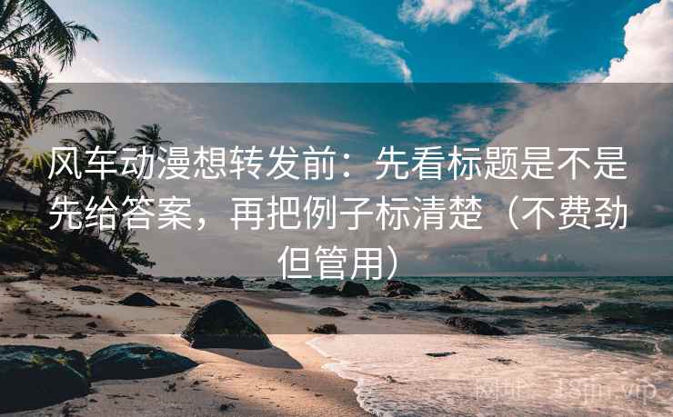 风车动漫想转发前：先看标题是不是先给答案，再把例子标清楚（不费劲但管用）