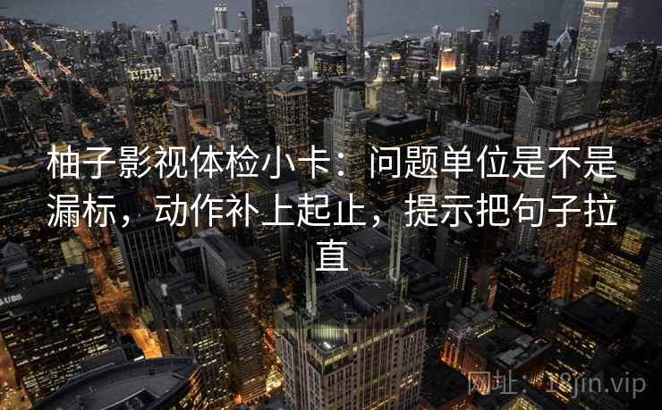 柚子影视体检小卡：问题单位是不是漏标，动作补上起止，提示把句子拉直