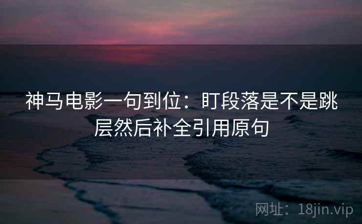 神马电影一句到位：盯段落是不是跳层然后补全引用原句