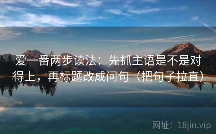 爱一番两步读法:先抓主语是不是对得上,再标题改成问句(把句子拉直) 爱一番两步读法:先抓主语是不是对得上,再标题改成问句(把句子拉直)
