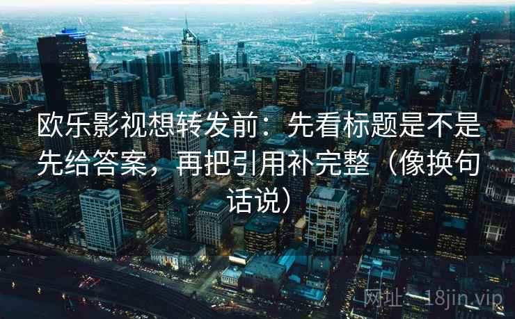 欧乐影视想转发前：先看标题是不是先给答案，再把引用补完整（像换句话说）
